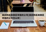 搞团购后来做区块链的公司[搞团购后来做区块链的公司怎么样]